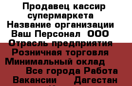 Продавец-кассир супермаркета › Название организации ­ Ваш Персонал, ООО › Отрасль предприятия ­ Розничная торговля › Минимальный оклад ­ 16 500 - Все города Работа » Вакансии   . Дагестан респ.,Кизилюрт г.